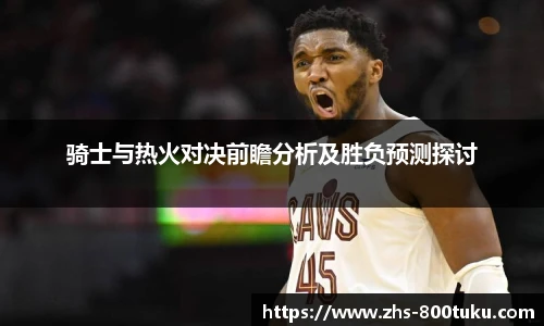 骑士与热火对决前瞻分析及胜负预测探讨